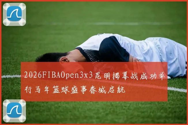 2026FIBAOpen3x3昆明揭幕战成功举行马年篮球盛事春城启航