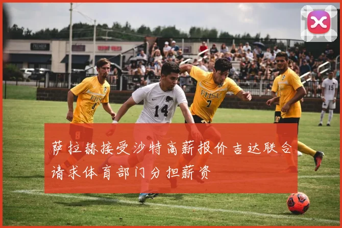萨拉赫接受沙特高薪报价吉达联合请求体育部门分担薪资