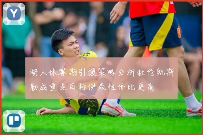湖人休赛期引援策略分析杜伦凯斯勒成重点目标伊森性价比更高