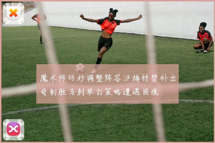 魔术师巧妙调整阵容沙梅特替补出奇制胜马刺单打策略遭遇困境