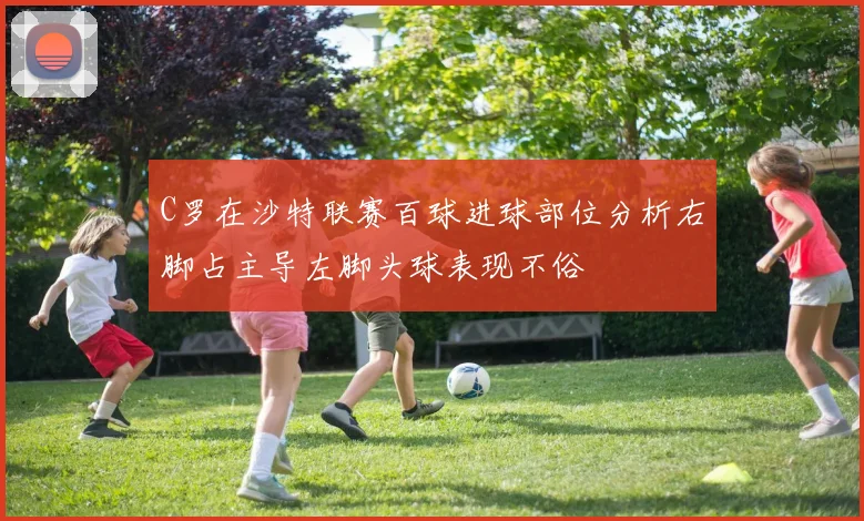C罗在沙特联赛百球进球部位分析右脚占主导左脚头球表现不俗