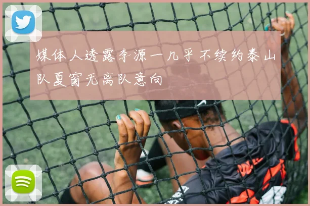媒体人透露李源一几乎不续约泰山队夏窗无离队意向