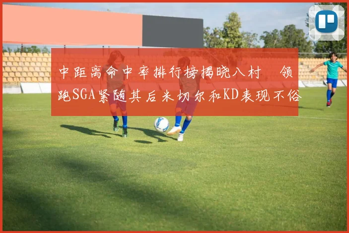 中距离命中率排行榜揭晓八村塁领跑SGA紧随其后米切尔和KD表现不俗