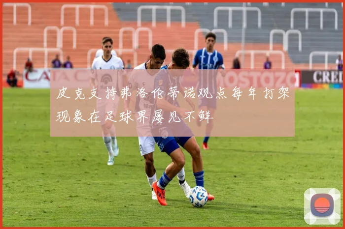 皮克支持弗洛伦蒂诺观点每年打架现象在足球界屡见不鲜