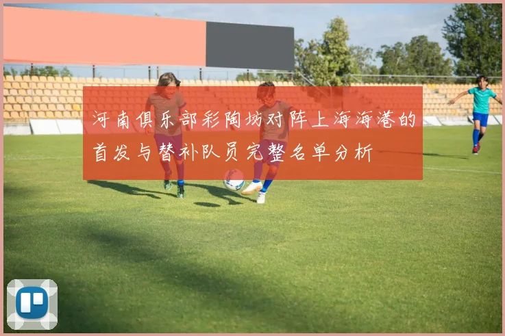 河南俱乐部彩陶坊对阵上海海港的首发与替补队员完整名单分析