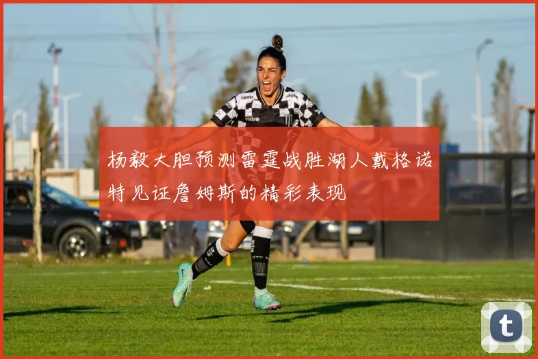 杨毅大胆预测雷霆战胜湖人戴格诺特见证詹姆斯的精彩表现