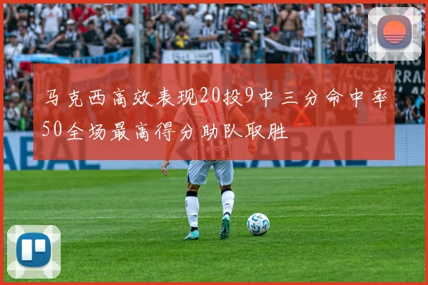 马克西高效表现20投9中三分命中率50全场最高得分助队取胜